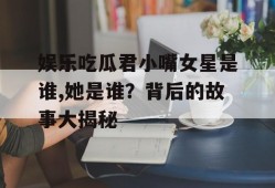 娱乐吃瓜君小嘴女星是谁,她是谁？背后的故事大揭秘