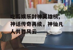 吃瓜娱乐封神英雄榜,神话传奇再续，神仙凡人共舞风云