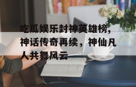 吃瓜娱乐封神英雄榜,神话传奇再续，神仙凡人共舞风云