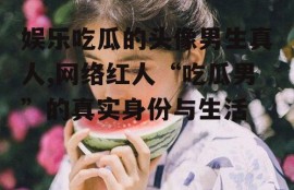 娱乐吃瓜的头像男生真人,网络红人“吃瓜男”的真实身份与生活