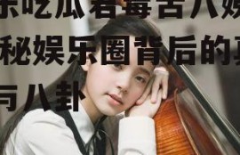 娱乐吃瓜君毒舌八姨太,揭秘娱乐圈背后的真相与八卦