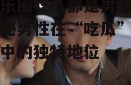 娱乐圈吃瓜都是男的,揭秘男性在“吃瓜”文化中的独特地位
