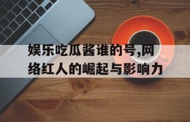 娱乐吃瓜酱谁的号,网络红人的崛起与影响力