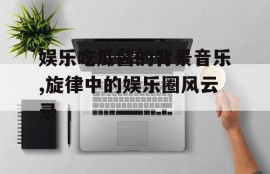 娱乐吃瓜酱的背景音乐,旋律中的娱乐圈风云录