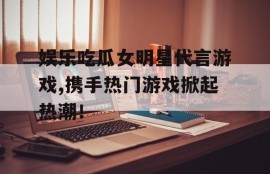 娱乐吃瓜女明星代言游戏,携手热门游戏掀起热潮！