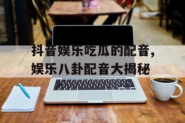 抖音娱乐吃瓜的配音,娱乐八卦配音大揭秘