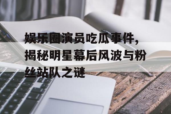 娱乐圈演员吃瓜事件,揭秘明星幕后风波与粉丝站队之谜