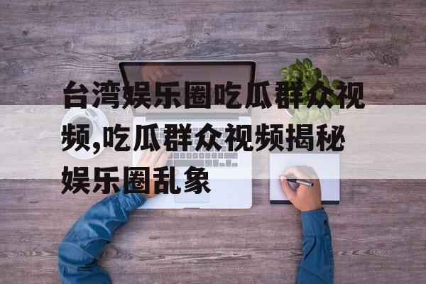 台湾娱乐圈吃瓜群众视频,吃瓜群众视频揭秘娱乐圈乱象