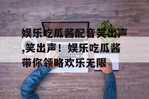娱乐吃瓜酱配音笑出声,笑出声！娱乐吃瓜酱带你领略欢乐无限