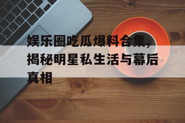 娱乐圈吃瓜爆料合集,揭秘明星私生活与幕后真相