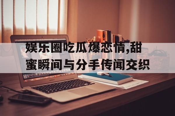 娱乐圈吃瓜爆恋情,甜蜜瞬间与分手传闻交织
