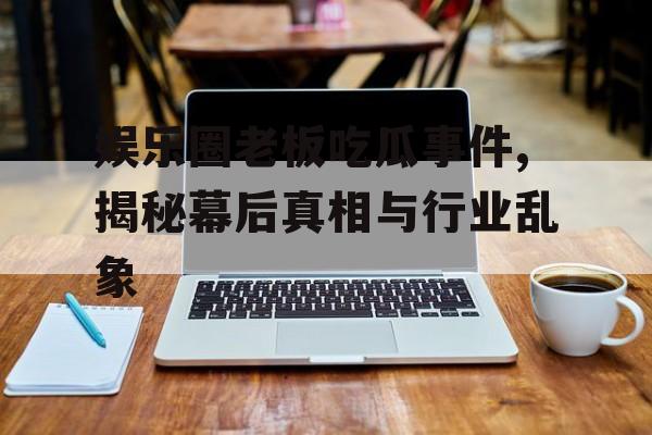 娱乐圈老板吃瓜事件,揭秘幕后真相与行业乱象