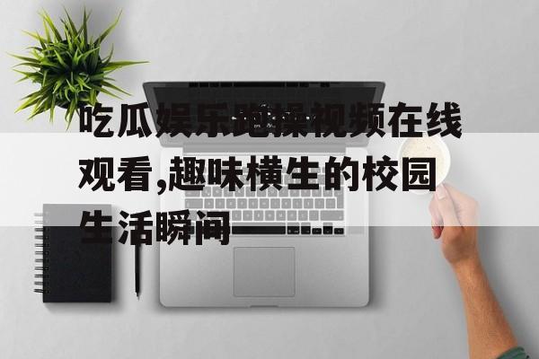 吃瓜娱乐跑操视频在线观看,趣味横生的校园生活瞬间