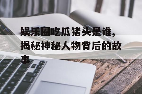 娱乐圈吃瓜猪头是谁,揭秘神秘人物背后的故事