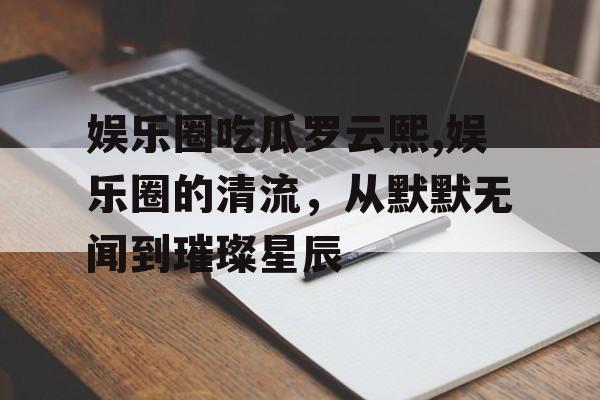娱乐圈吃瓜罗云熙,娱乐圈的清流，从默默无闻到璀璨星辰