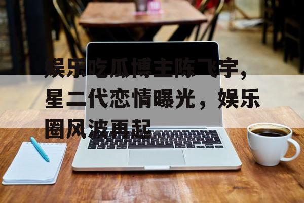 娱乐吃瓜博主陈飞宇,星二代恋情曝光，娱乐圈风波再起