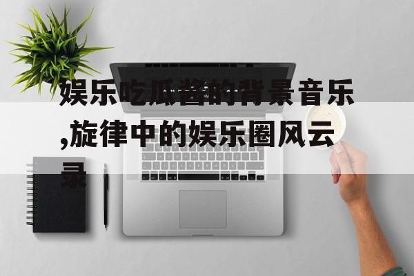 娱乐吃瓜酱的背景音乐,旋律中的娱乐圈风云录