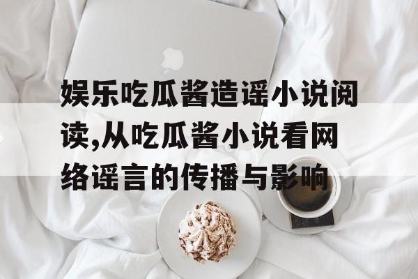 娱乐吃瓜酱造谣小说阅读,从吃瓜酱小说看网络谣言的传播与影响