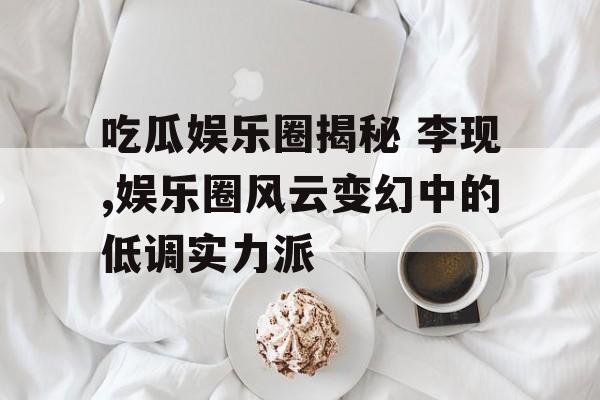 吃瓜娱乐圈揭秘 李现,娱乐圈风云变幻中的低调实力派