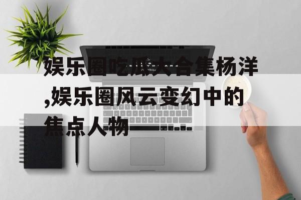 娱乐圈吃瓜大合集杨洋,娱乐圈风云变幻中的焦点人物