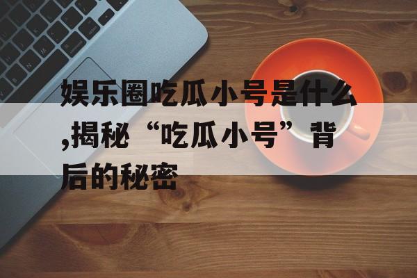 娱乐圈吃瓜小号是什么,揭秘“吃瓜小号”背后的秘密