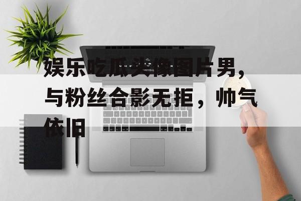 娱乐吃瓜头像图片男,与粉丝合影无拒，帅气依旧
