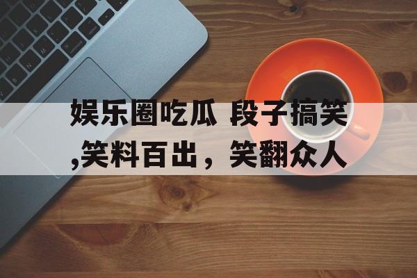 娱乐圈吃瓜 段子搞笑,笑料百出，笑翻众人