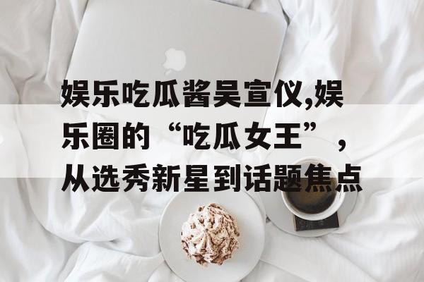 娱乐吃瓜酱吴宣仪,娱乐圈的“吃瓜女王”，从选秀新星到话题焦点