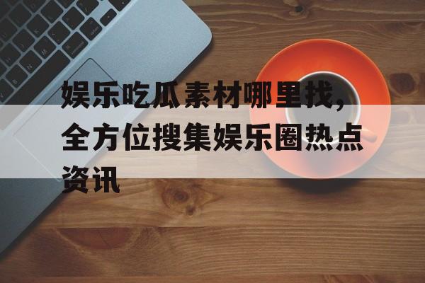 娱乐吃瓜素材哪里找,全方位搜集娱乐圈热点资讯