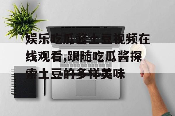 娱乐吃瓜酱土豆视频在线观看,跟随吃瓜酱探索土豆的多样美味