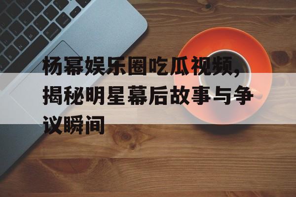 杨幂娱乐圈吃瓜视频,揭秘明星幕后故事与争议瞬间