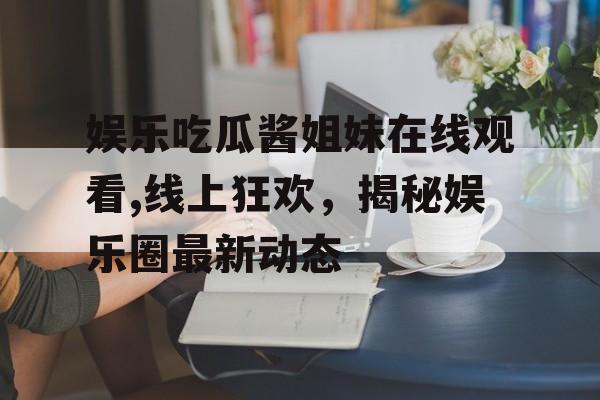 娱乐吃瓜酱姐妹在线观看,线上狂欢，揭秘娱乐圈最新动态