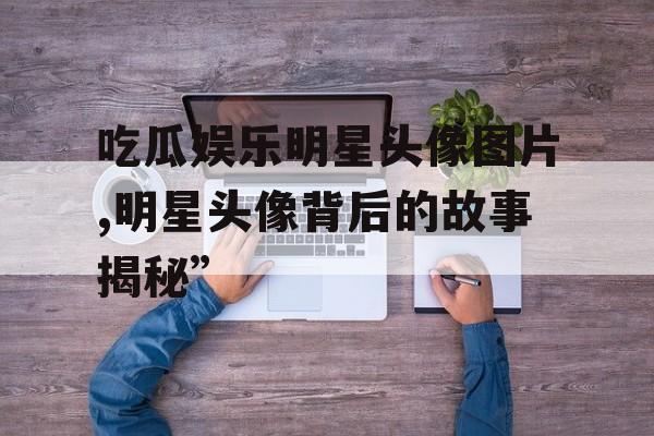 吃瓜娱乐明星头像图片,明星头像背后的故事揭秘”