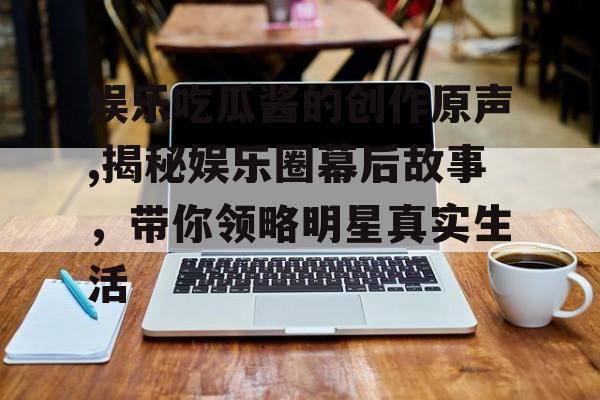 娱乐吃瓜酱的创作原声,揭秘娱乐圈幕后故事，带你领略明星真实生活