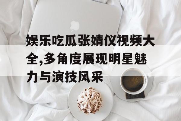 娱乐吃瓜张婧仪视频大全,多角度展现明星魅力与演技风采