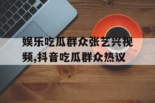 娱乐吃瓜群众张艺兴视频,抖音吃瓜群众热议