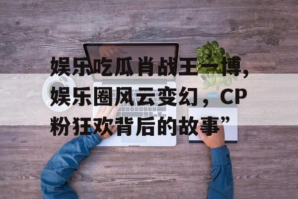 娱乐吃瓜肖战王一博,娱乐圈风云变幻，CP粉狂欢背后的故事”