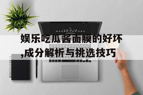 娱乐吃瓜酱面膜的好坏,成分解析与挑选技巧