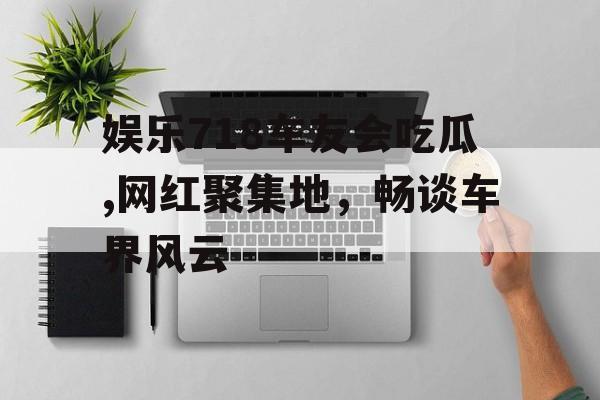 娱乐718车友会吃瓜,网红聚集地，畅谈车界风云