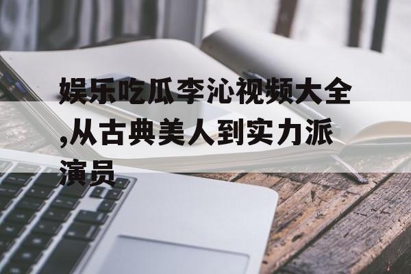 娱乐吃瓜李沁视频大全,从古典美人到实力派演员