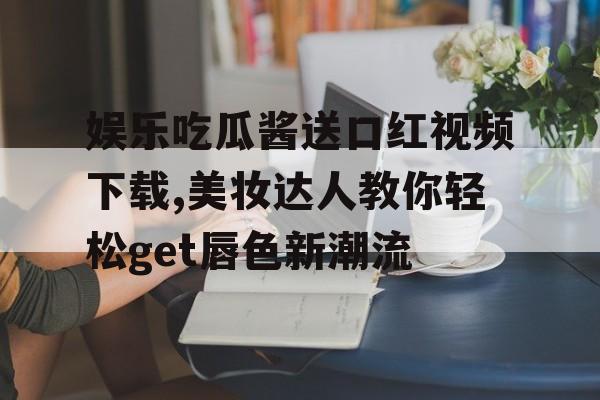 娱乐吃瓜酱送口红视频下载,美妆达人教你轻松get唇色新潮流