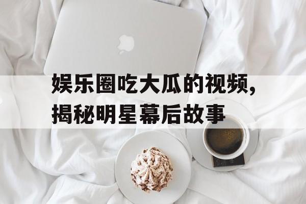 娱乐圈吃大瓜的视频,揭秘明星幕后故事