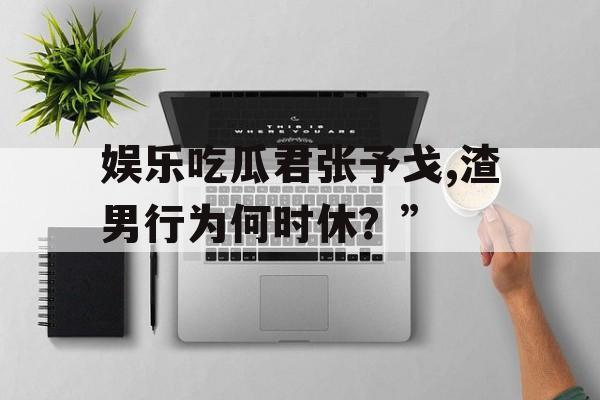 娱乐吃瓜君张予戈,渣男行为何时休？”