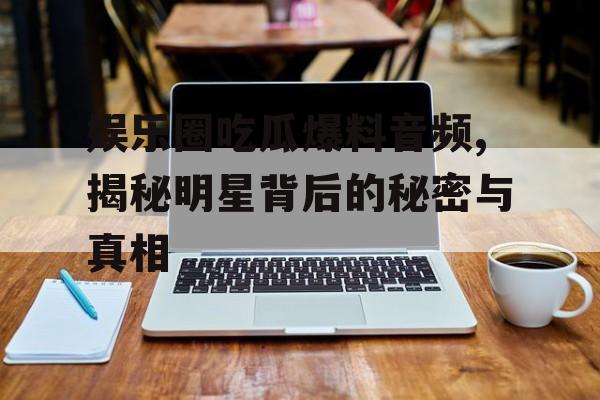 娱乐圈吃瓜爆料音频,揭秘明星背后的秘密与真相