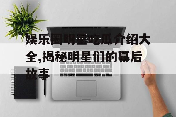 娱乐圈明星吃瓜介绍大全,揭秘明星们的幕后故事