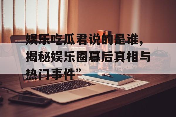娱乐吃瓜君说的是谁,揭秘娱乐圈幕后真相与热门事件”