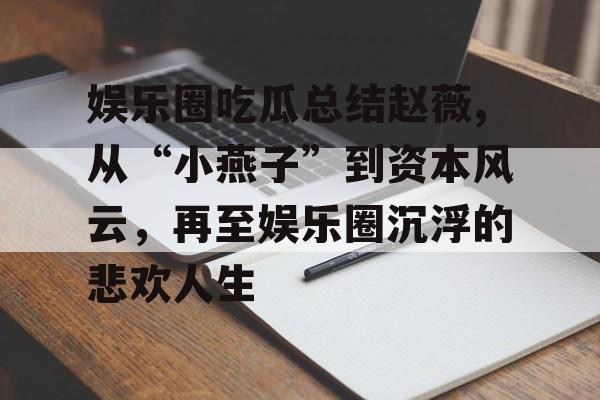 娱乐圈吃瓜总结赵薇,从“小燕子”到资本风云，再至娱乐圈沉浮的悲欢人生