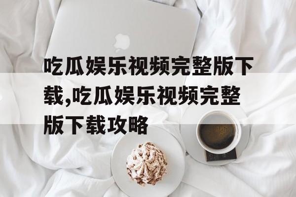 吃瓜娱乐视频完整版下载,吃瓜娱乐视频完整版下载攻略