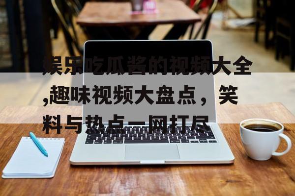 娱乐吃瓜酱的视频大全,趣味视频大盘点，笑料与热点一网打尽