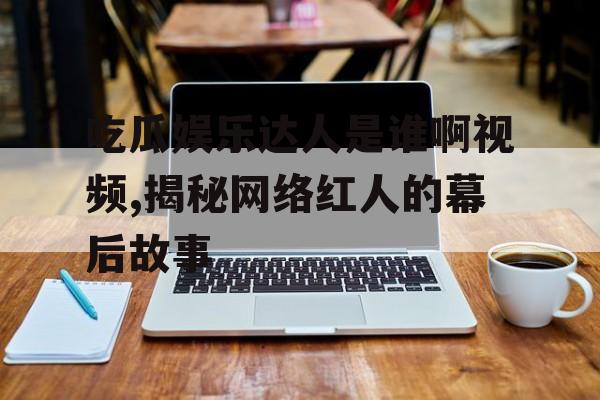 吃瓜娱乐达人是谁啊视频,揭秘网络红人的幕后故事